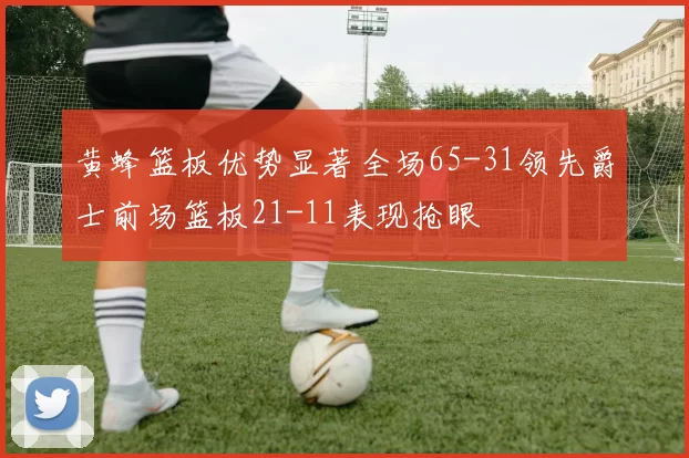 黄蜂篮板优势显著全场65-31领先爵士前场篮板21-11表现抢眼