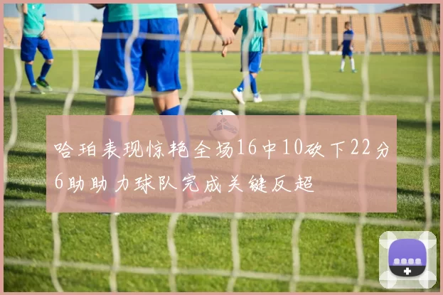 哈珀表现惊艳全场16中10砍下22分6助助力球队完成关键反超