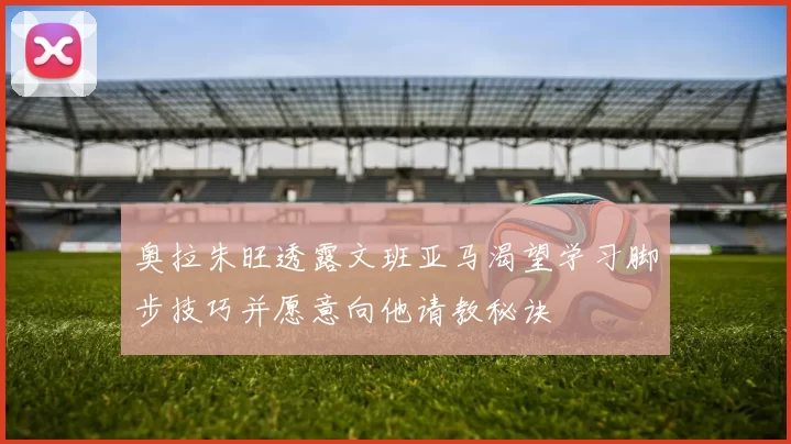 奥拉朱旺透露文班亚马渴望学习脚步技巧并愿意向他请教秘诀