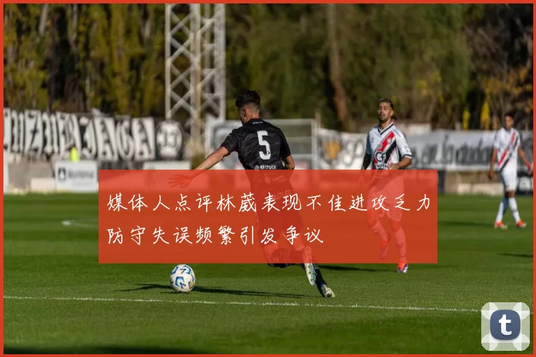 媒体人点评林葳表现不佳进攻乏力防守失误频繁引发争议