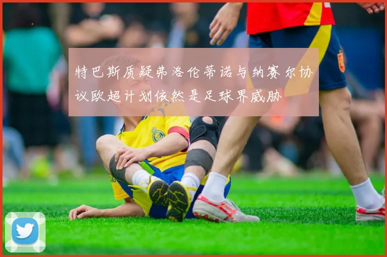 特巴斯质疑弗洛伦蒂诺与纳赛尔协议欧超计划依然是足球界威胁