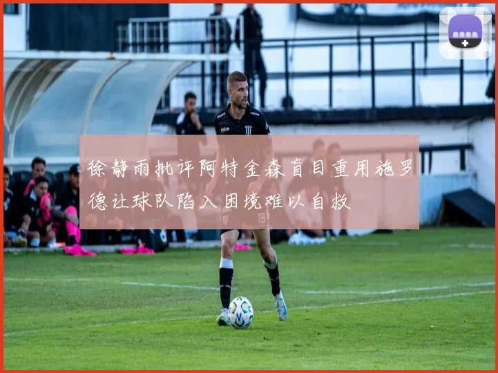 徐静雨批评阿特金森盲目重用施罗德让球队陷入困境难以自救