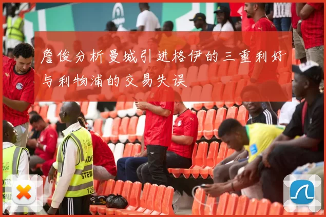 詹俊分析曼城引进格伊的三重利好与利物浦的交易失误