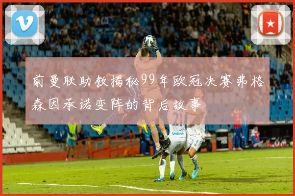 前曼联助教揭秘99年欧冠决赛弗格森因承诺变阵的背后故事