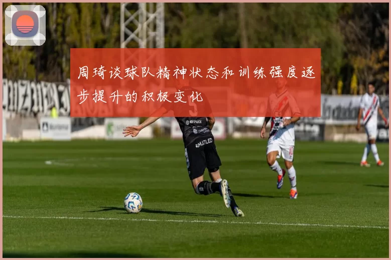 周琦谈球队精神状态和训练强度逐步提升的积极变化