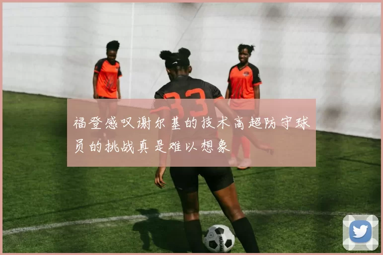 福登感叹谢尔基的技术高超防守球员的挑战真是难以想象