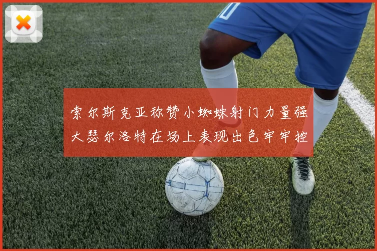 索尔斯克亚称赞小蜘蛛射门力量强大瑟尔洛特在场上表现出色牢牢控制后卫