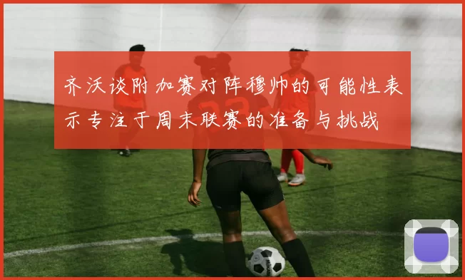 齐沃谈附加赛对阵穆帅的可能性表示专注于周末联赛的准备与挑战