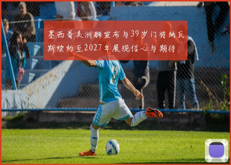 墨西哥美洲狮宣布与39岁门将纳瓦斯续约至2027年展现信心与期待