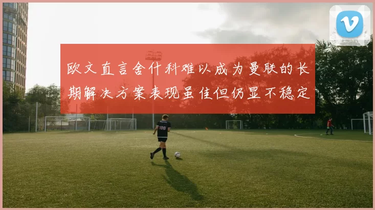 欧文直言舍什科难以成为曼联的长期解决方案表现虽佳但仍显不稳定