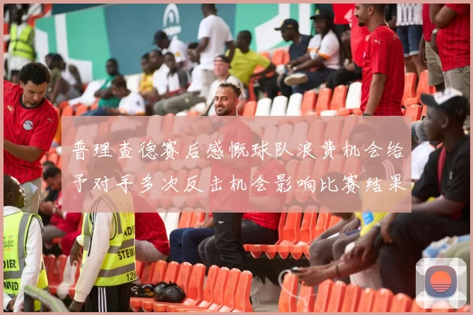 普理查德赛后感慨球队浪费机会给予对手多次反击机会影响比赛结果
