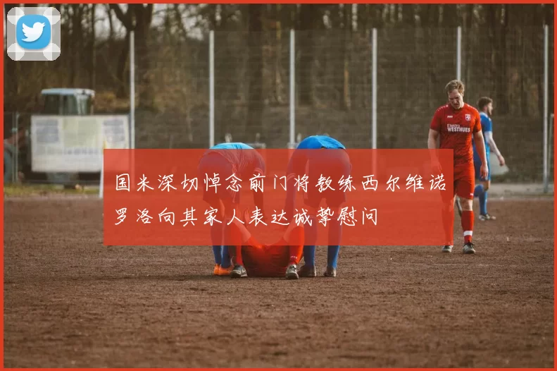 国米深切悼念前门将教练西尔维诺罗洛向其家人表达诚挚慰问