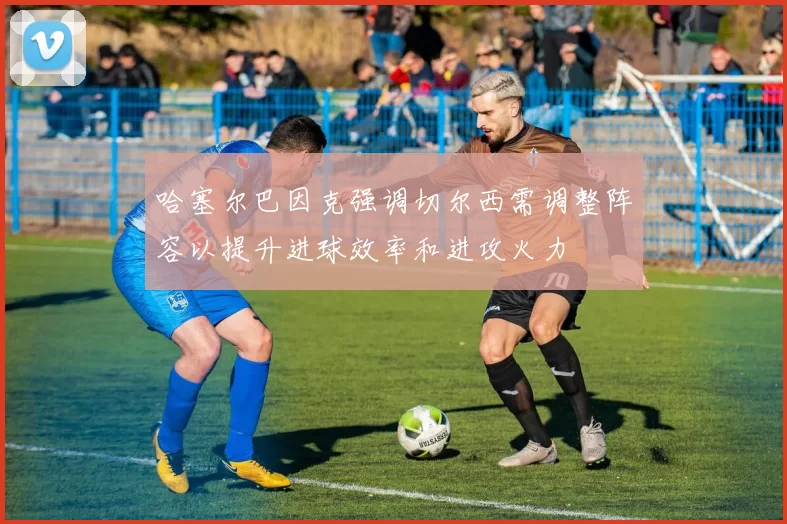 哈塞尔巴因克强调切尔西需调整阵容以提升进球效率和进攻火力